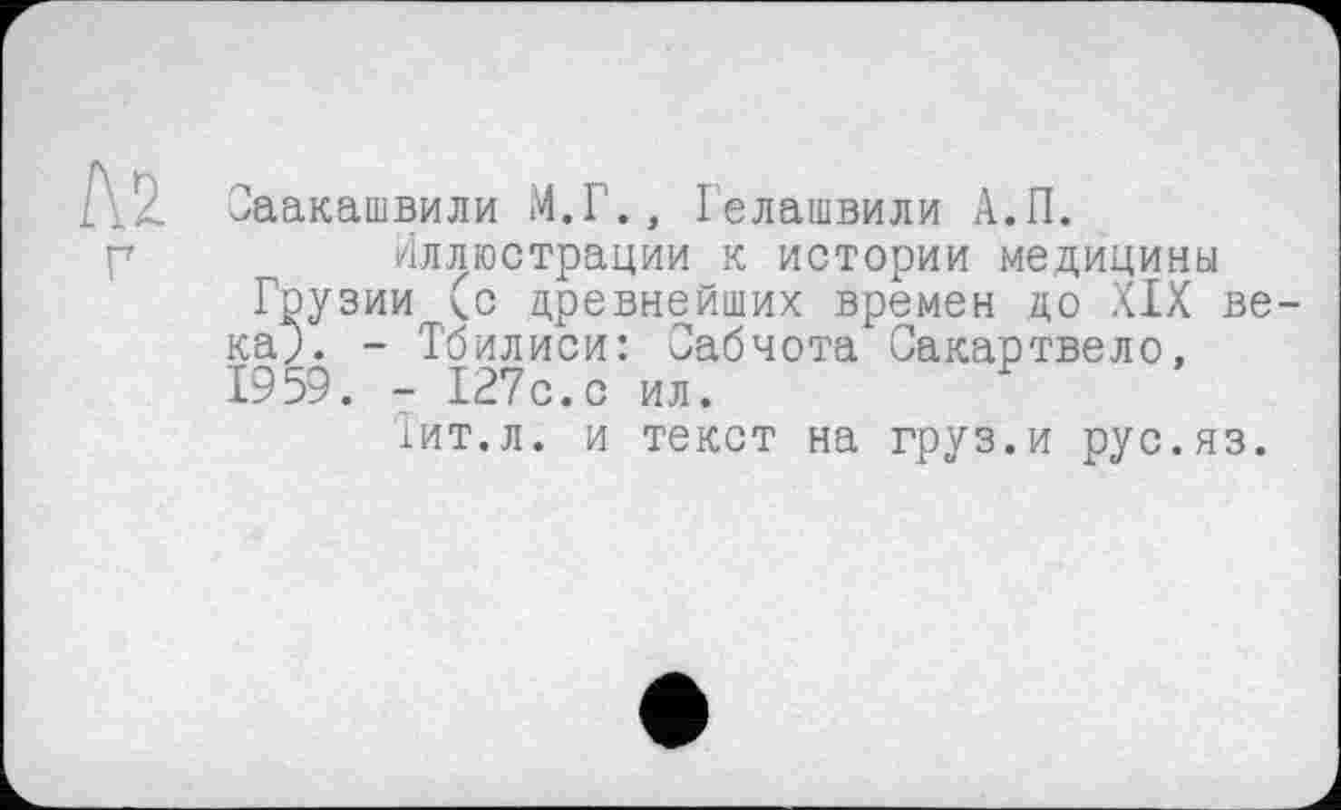 ﻿Саакашвили М.Г., Гелашвили А.П.
Иллюстрации к истории медицины Грузии (с древнейших времен до XIX века;. - Тбилиси: Сабчота Сакартвело, 1959. - 127с.с ил.
Тит.л. и текст на груз.и рус.яз.